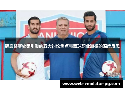 魏震禁赛处罚引发的五大讨论焦点与篮球职业道德的深度反思