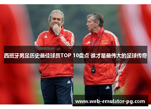 西班牙男足历史最佳球员TOP 10盘点 谁才是最伟大的足球传奇