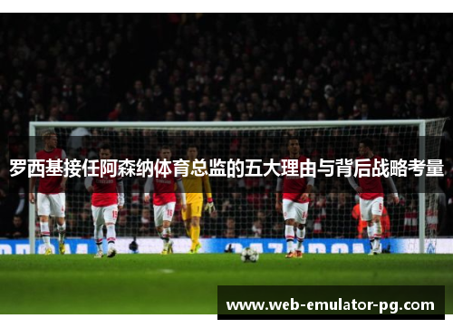 罗西基接任阿森纳体育总监的五大理由与背后战略考量