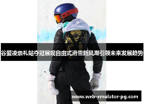 谷爱凌崇礼站夺冠展现自由式滑雪新风潮引领未来发展趋势