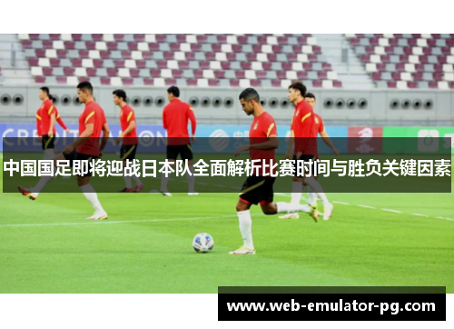 中国国足即将迎战日本队全面解析比赛时间与胜负关键因素