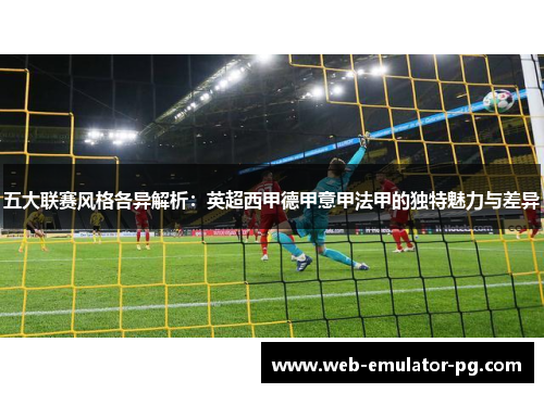 五大联赛风格各异解析：英超西甲德甲意甲法甲的独特魅力与差异
